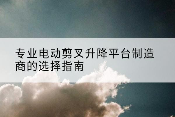 噶尔电动剪叉升降平台厂家-专业电动剪叉升降平台制造商的选择指南