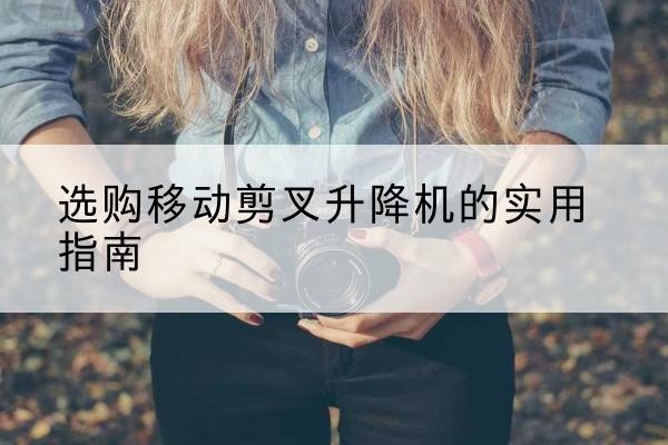 噶尔移动剪叉升降机怎么选-选购移动剪叉升降机的实用指南