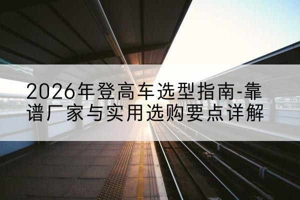 噶尔登高车厂家推荐-2026年登高车选型指南-靠谱厂家与实用选购要点详解