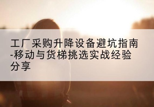噶尔移动式升降机怎么选-工厂采购升降设备避坑指南-移动与货梯挑选实战经验分享