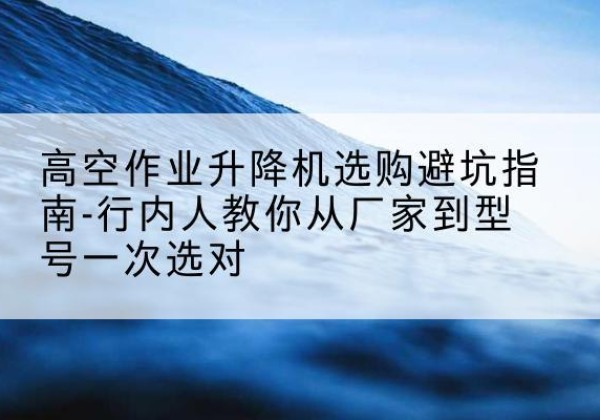 噶尔升降平台厂家-高空作业升降机选购避坑指南-行内人教你从厂家到型号一次选对