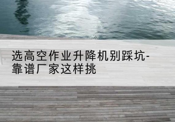 噶尔剪叉式升降机厂家-选高空作业升降机别踩坑-靠谱厂家这样挑