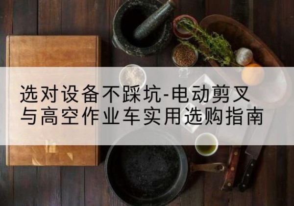 噶尔电动剪叉升降平台怎么选-选对设备不踩坑-电动剪叉与高空作业车实用选购指南