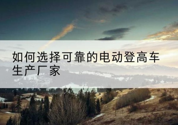噶尔电动登高车厂家-如何选择可靠的电动登高车生产厂家