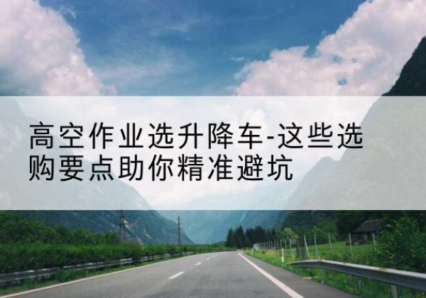 噶尔升降车厂家-高空作业选升降车-这些选购要点助你*避坑