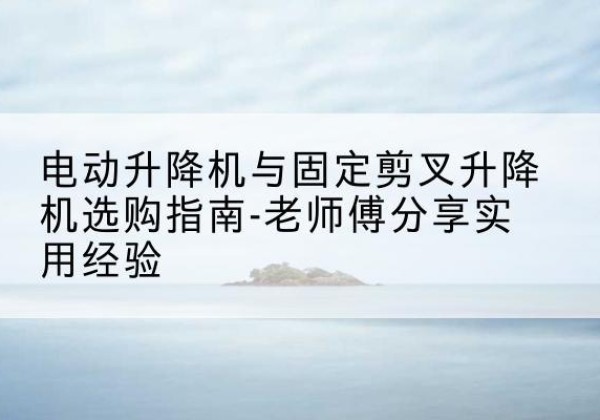 噶尔电动升降机怎么选-电动升降机与固定剪叉升降机选购指南-老师傅分享实用经验