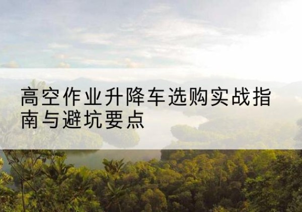 噶尔升降车怎么选-高空作业升降车选购实战指南与避坑要点