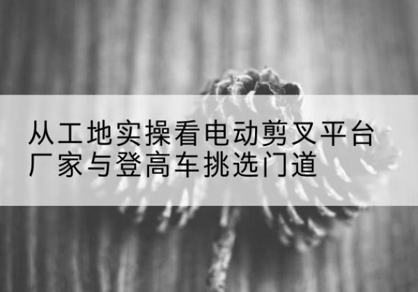 噶尔电动剪叉升降平台厂家-从工地实操看电动剪叉平台厂家与登高车挑选门道