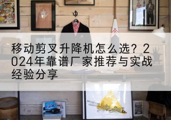噶尔升降平台厂家推荐-移动剪叉升降机怎么选？2024年靠谱厂家推荐与实战经验分享