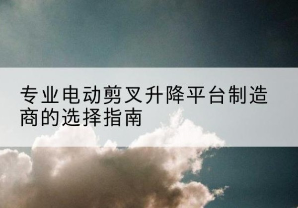 噶尔电动剪叉升降平台厂家-专业电动剪叉升降平台制造商的选择指南