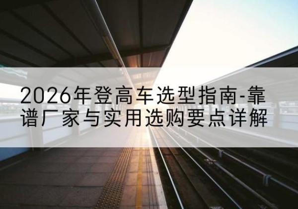 噶尔登高车厂家推荐-2026年登高车选型指南-靠谱厂家与实用选购要点详解